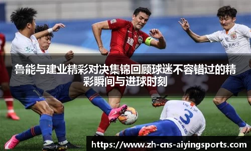 鲁能与建业精彩对决集锦回顾球迷不容错过的精彩瞬间与进球时刻